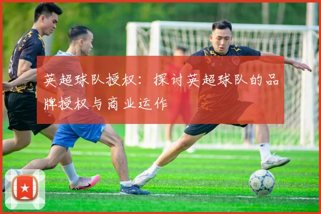 英超球队授权:探讨英超球队的品牌授权与商业运作