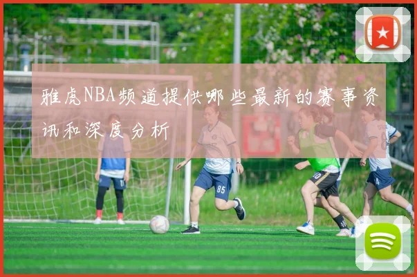 雅虎NBA频道提供哪些最新的赛事资讯和深度分析