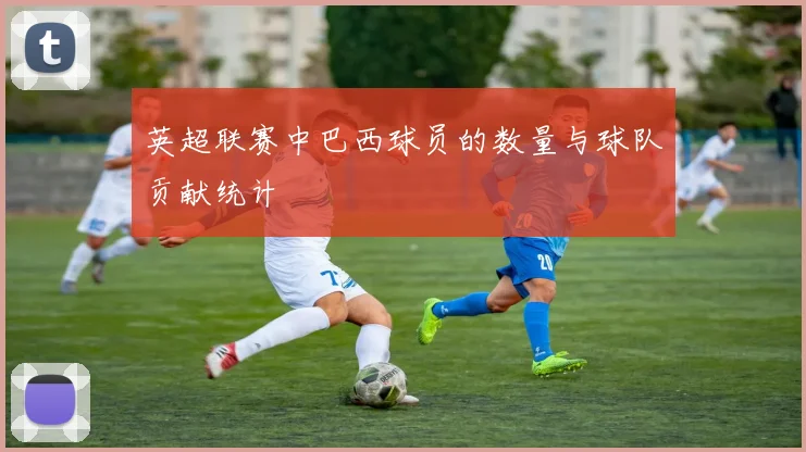 英超联赛中巴西球员的数量与球队贡献统计