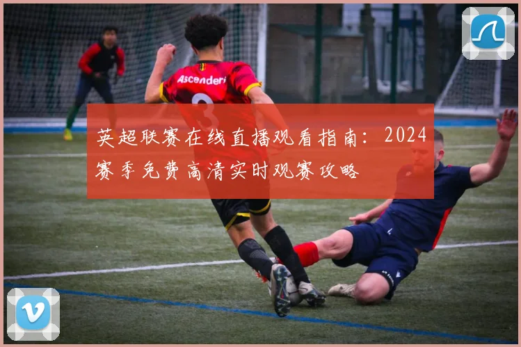 英超联赛在线直播观看指南：2024赛季免费高清实时观赛攻略