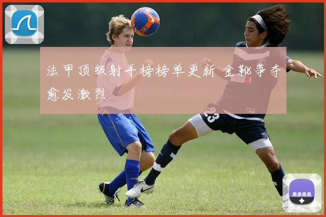 法甲顶级射手榜榜单更新 金靴争夺愈发激烈