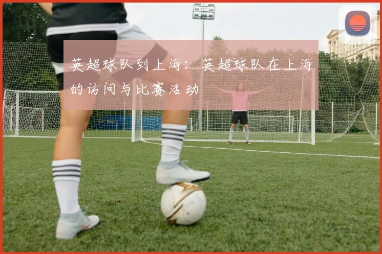 英超球队到上海:英超球队在上海的访问与比赛活动