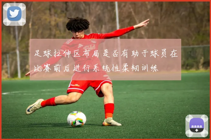 足球拉伸区布局是否有助于球员在比赛前后进行系统性柔韧训练